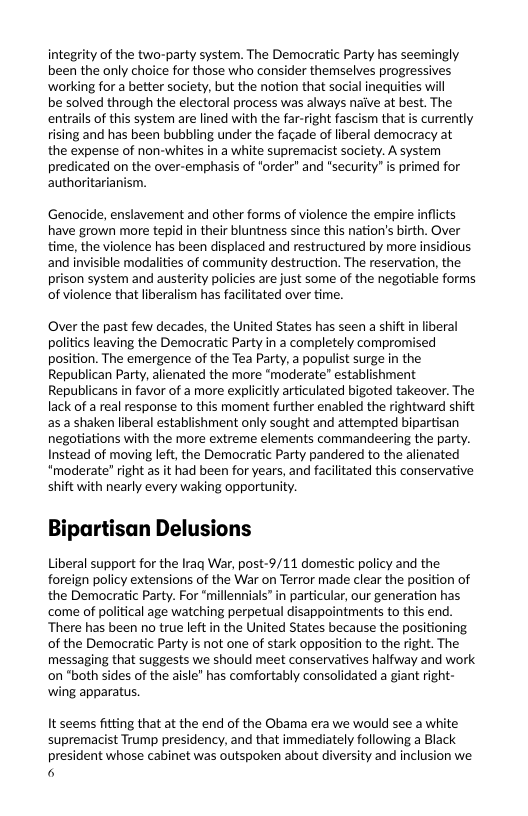 integrity of the two-party system. The Democratic Party has seemingly been the only choice for those who consider themselves progressives ‘working for a better society, but the notion that social inequities will  be solved through the electoral process was always naive at best. The entrails of this system are lined with the far-right fascism that is currently rising and has been bubbling under the facade of liberal democracy at the expense of non-whites in a white supremacist society. A system predicated on the over-emphasis of "order” and “security” is primed for authoritarianism.  Genocide, enslavement and other forms of violence the empire inflicts have grown more tepid in their bluntness since this nation’s birth. Over time, the violence has been displaced and restructured by more insidious and invisible modalities of community destruction. The reservation, the prison system and austerity policies are just some of the negotiable forms of violence that liberalism has facilitated over time.  Over the past few decades, the United States has seen a shift in liberal politics leaving the Democratic Party in a completely compromised position. The emergence of the Tea Party, a populist surge in the Republican Party, alienated the more "moderate” establishment Republicans in favor of a more explicitly articulated bigoted takeover. The lack of a real response to this moment further enabled the rightward shift s a shaken liberal establishment only sought and attempted bipartisan negotiations with the more extreme elements commandeering the party. Instead of moving left, the Democratic Party pandered to the alienated "moderate” right as it had been for years, and facilitated this conservative shift with nearly every waking opportunity.  Bipartisan Delusions  Liberal support for the Iraq War, post-9/11 domestic policy and the foreign policy extensions of the War on Terror made clear the position of the Democratic Party. For “millennials” in particular, our generation has come of political age watching perpetual disappointments to this end. ‘There has been no true left in the United States because the positioning of the Democratic Party is not ane of stark opposition to the right. The messaging that suggests we should meet conservatives halfway and work on "both sides of the aisle” has comfortably consolidated a giant right- wing apparatus,  It seems fitting that at the end of the Obama era we would see a white supremacist Trump presidency, and that immediately following a Black president whose cabinet was outspoken about diversity and inclusion we 6  